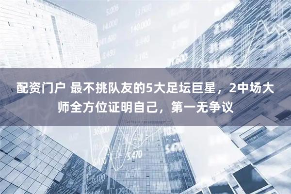配资门户 最不挑队友的5大足坛巨星，2中场大师全方位证明自己，第一无争议