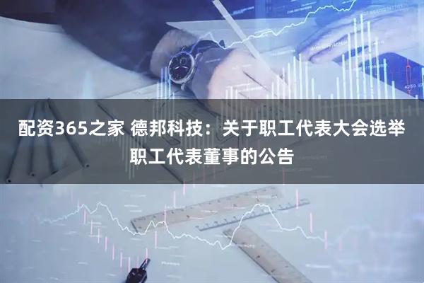 配资365之家 德邦科技：关于职工代表大会选举职工代表董事的公告