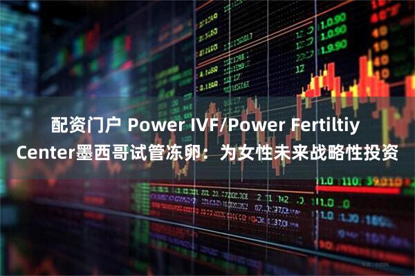配资门户 Power IVF/Power Fertiltiy Center墨西哥试管冻卵：为女性未来战略性投资