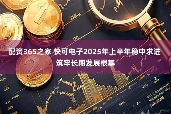 配资365之家 快可电子2025年上半年稳中求进 筑牢长期发展根基