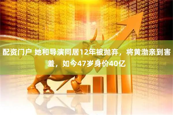 配资门户 她和导演同居12年被抛弃，将黄渤亲到害羞，如今47岁身价40亿