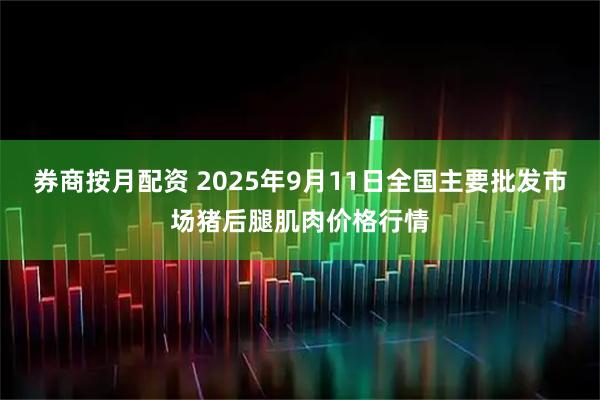 券商按月配资 2025年9月11日全国主要批发市场猪后腿肌肉价格行情