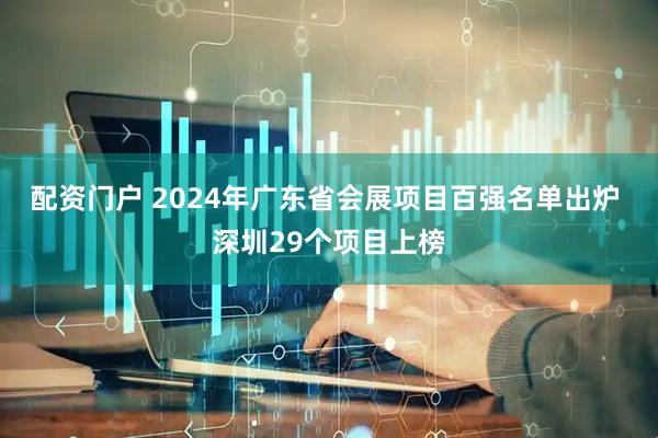 配资门户 2024年广东省会展项目百强名单出炉 深圳29个项目上榜