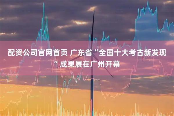 配资公司官网首页 广东省“全国十大考古新发现”成果展在广州开幕
