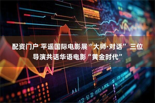 配资门户 平遥国际电影展“大师·对话”&#32;三位导演共话华语电影“黄金时代”