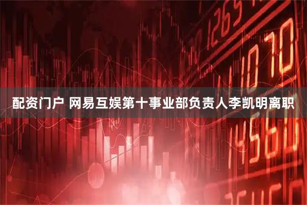 配资门户 网易互娱第十事业部负责人李凯明离职