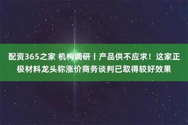 配资365之家 机构调研丨产品供不应求！这家正极材料龙头称涨价商务谈判已取得较好效果