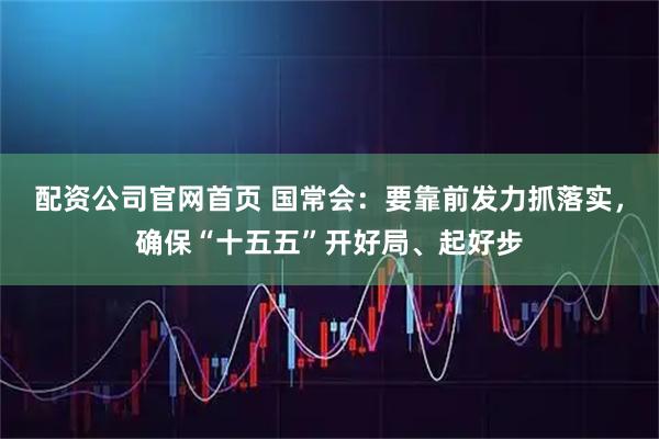 配资公司官网首页 国常会：要靠前发力抓落实，确保“十五五”开好局、起好步