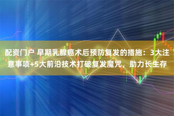 配资门户 早期乳腺癌术后预防复发的措施：3大注意事项+5大前沿技术打破复发魔咒，助力长生存