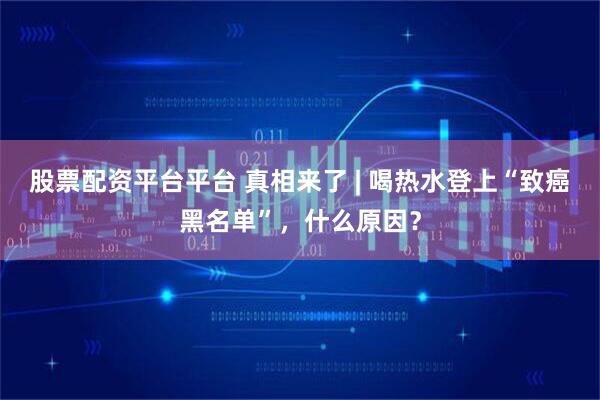 股票配资平台平台 真相来了 | 喝热水登上“致癌黑名单”，什么原因？