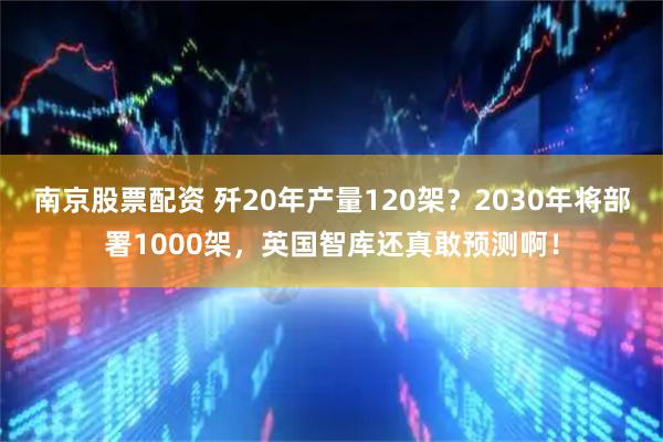 南京股票配资 歼20年产量120架？2030年将部署1000架，英国智库还真敢预测啊！