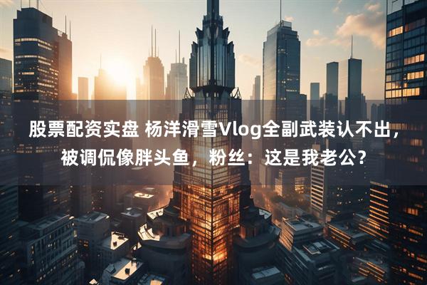 股票配资实盘 杨洋滑雪Vlog全副武装认不出，被调侃像胖头鱼，粉丝：这是我老公？