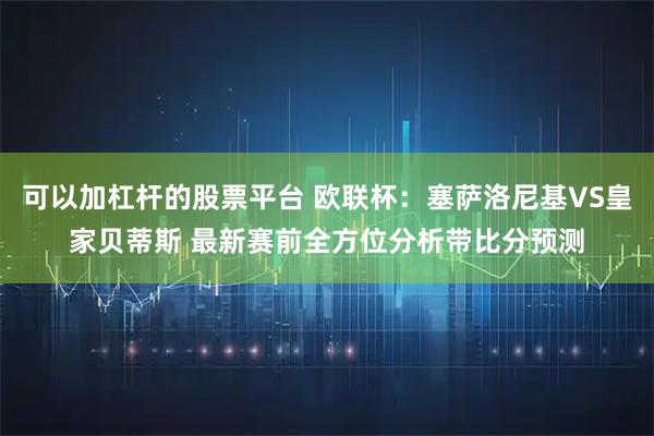 可以加杠杆的股票平台 欧联杯：塞萨洛尼基VS皇家贝蒂斯 最新赛前全方位分析带比分预测