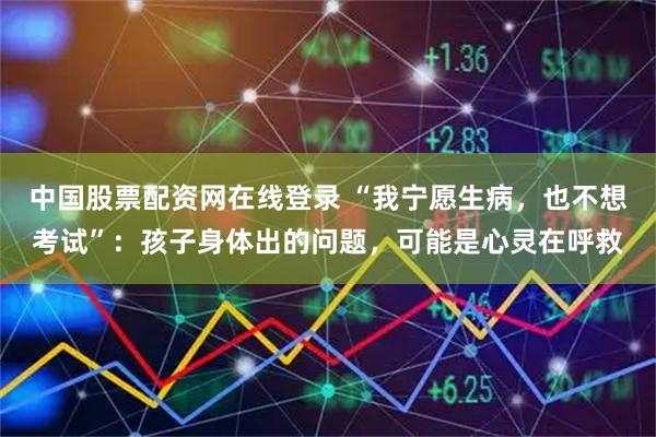 中国股票配资网在线登录 “我宁愿生病，也不想考试”：孩子身体出的问题，可能是心灵在呼救