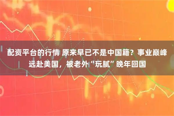 配资平台的行情 原来早已不是中国籍？事业巅峰远赴美国，被老外“玩腻”晚年回国