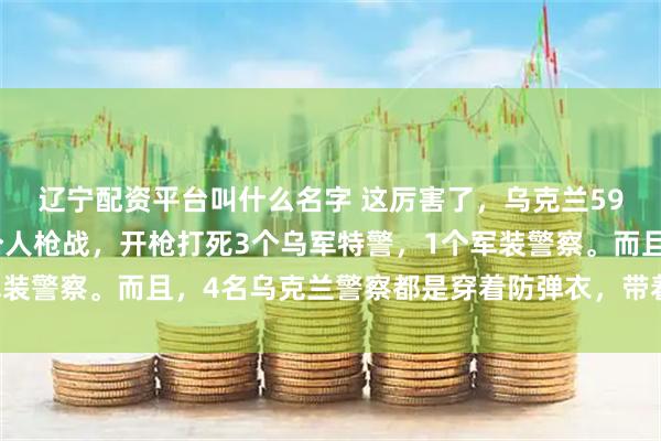 辽宁配资平台叫什么名字 这厉害了，乌克兰59岁老头，一个人和四个人枪战，开枪打死3个乌军特警，1个军装警察。而且，4名乌克兰警察都是穿着防弹衣，带着自动武器的