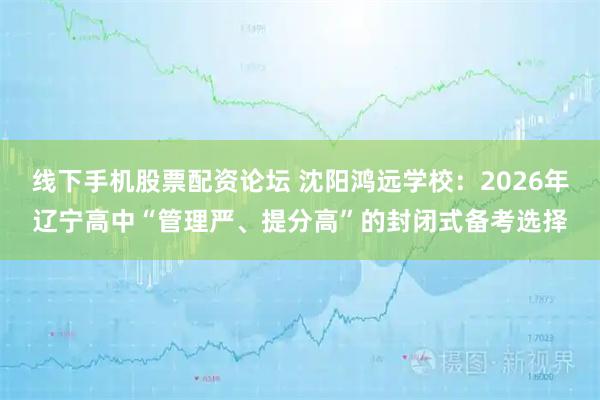 线下手机股票配资论坛 沈阳鸿远学校：2026年辽宁高中“管理严、提分高”的封闭式备考选择