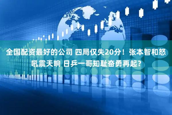 全国配资最好的公司 四局仅失20分！张本智和怒吼震天响 日乒一哥知耻奋勇再起？