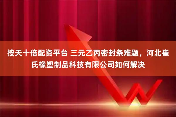 按天十倍配资平台 三元乙丙密封条难题，河北崔氏橡塑制品科技有限公司如何解决
