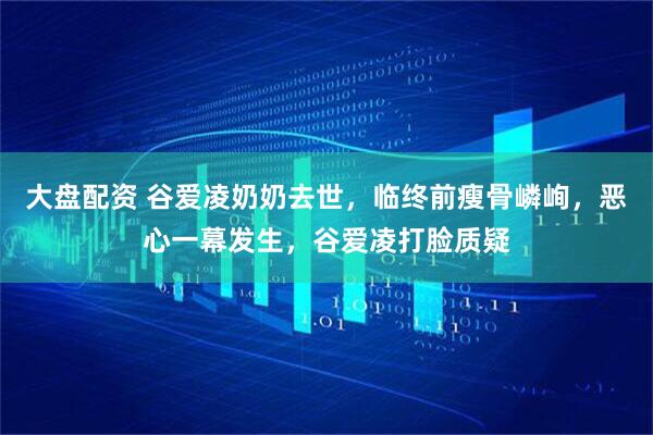 大盘配资 谷爱凌奶奶去世，临终前瘦骨嶙峋，恶心一幕发生，谷爱凌打脸质疑