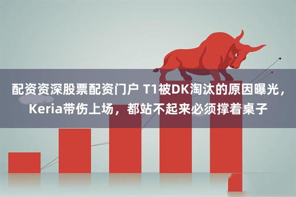配资资深股票配资门户 T1被DK淘汰的原因曝光，Keria带伤上场，都站不起来必须撑着桌子