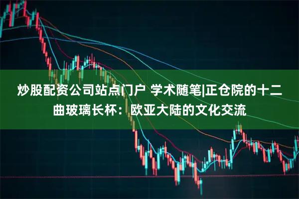 炒股配资公司站点门户 学术随笔|正仓院的十二曲玻璃长杯：欧亚大陆的文化交流