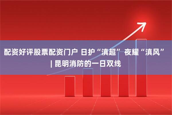 配资好评股票配资门户 日护“滇超” 夜耀“滇风” | 昆明消防的一日双线