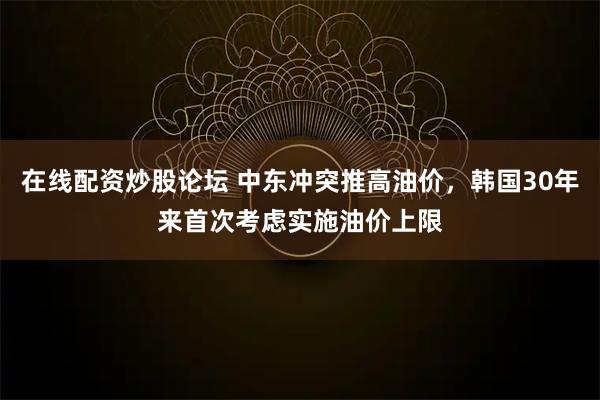 在线配资炒股论坛 中东冲突推高油价，韩国30年来首次考虑实施油价上限