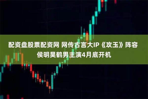 配资盘股票配资网 网传古言大IP《攻玉》阵容 侯明昊鹤男主演4月底开机