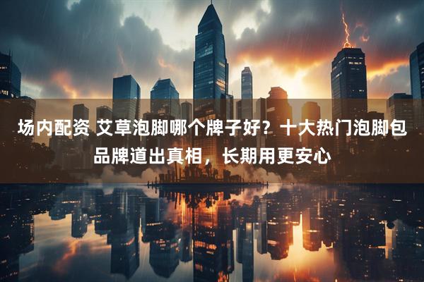 场内配资 艾草泡脚哪个牌子好？十大热门泡脚包品牌道出真相，长期用更安心