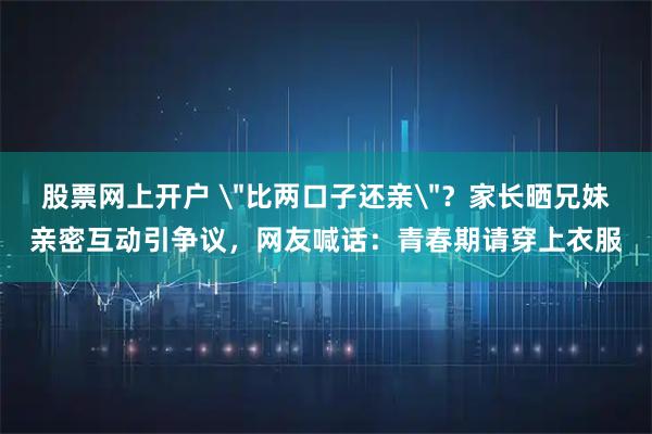 股票网上开户 ＂比两口子还亲＂？家长晒兄妹亲密互动引争议，网友喊话：青春期请穿上衣服