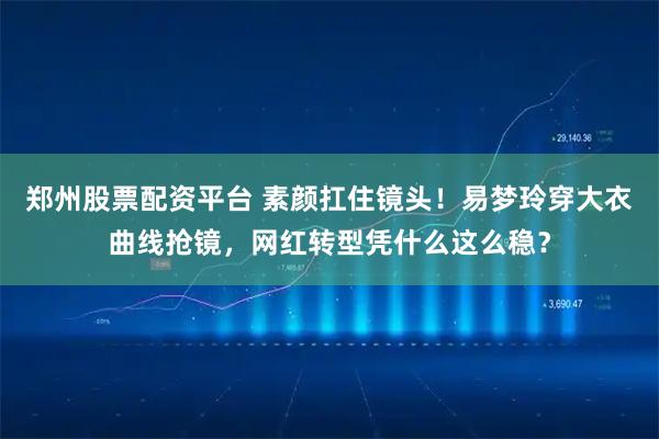 郑州股票配资平台 素颜扛住镜头！易梦玲穿大衣曲线抢镜，网红转型凭什么这么稳？