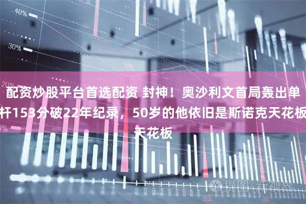 配资炒股平台首选配资 封神！奥沙利文首局轰出单杆153分破22年纪录，50岁的他依旧是斯诺克天花板