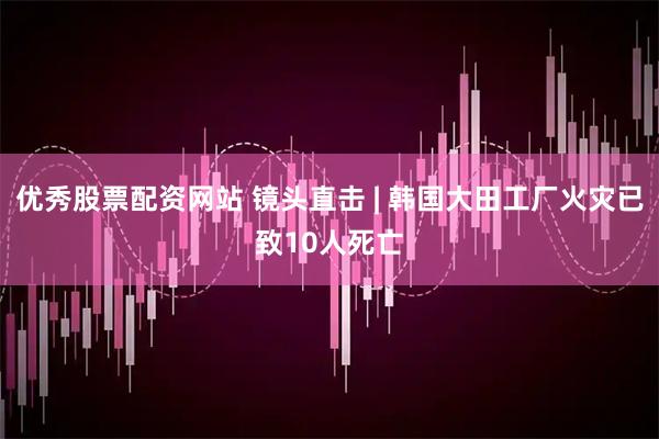 优秀股票配资网站 镜头直击 | 韩国大田工厂火灾已致10人死亡