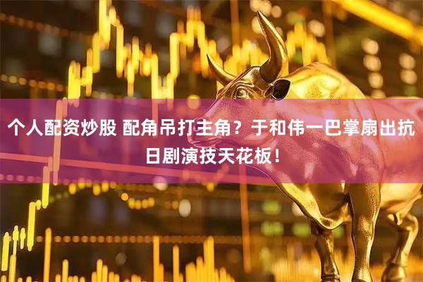 个人配资炒股 配角吊打主角？于和伟一巴掌扇出抗日剧演技天花板！