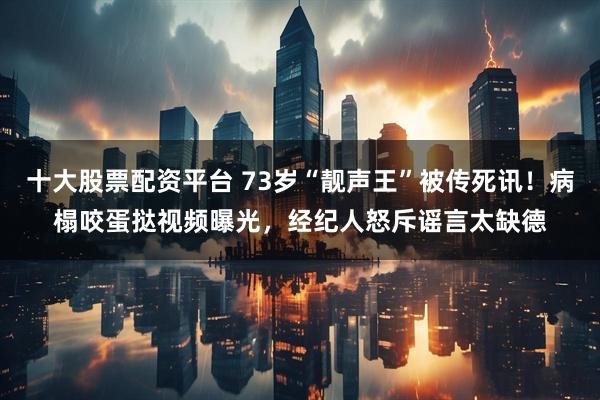 十大股票配资平台 73岁“靓声王”被传死讯！病榻咬蛋挞视频曝光，经纪人怒斥谣言太缺德